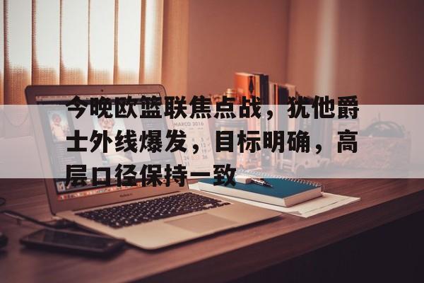 爱游戏-今晚欧篮联焦点战，犹他爵士外线爆发，目标明确，高层口径保持一致的简单介绍