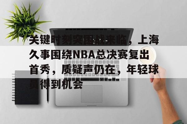 爱游戏-关键时刻突围战来临，上海久事围绕NBA总决赛复出首秀，质疑声仍在，年轻球员得到机会的简单介绍